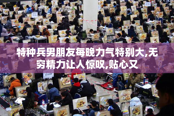 特种兵男朋友每晚力气特别大,无穷精力让人惊叹,贴心又