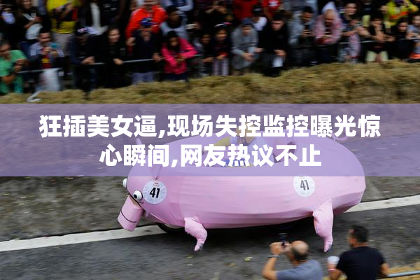 狂插美女逼,现场失控监控曝光惊心瞬间,网友热议不止