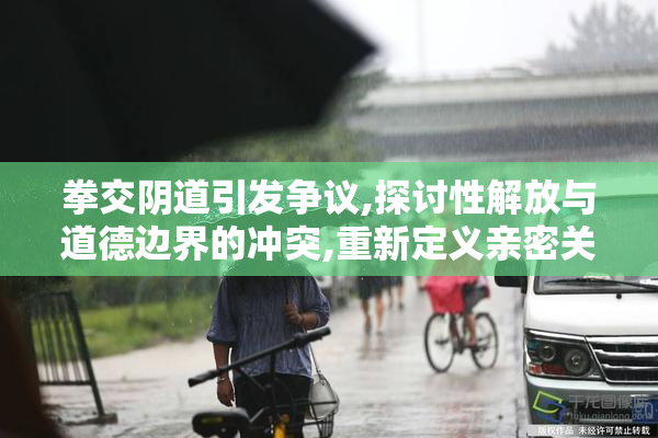 拳交阴道引发争议,探讨性解放与道德边界的冲突,重新定义亲密关系