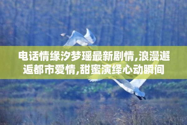 电话情缘汐梦瑶最新剧情,浪漫邂逅都市爱情,甜蜜演绎心动瞬间