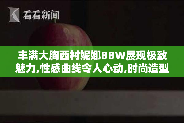 丰满大胸西村妮娜BBW展现极致魅力,性感曲线令人心动,时尚造型引领