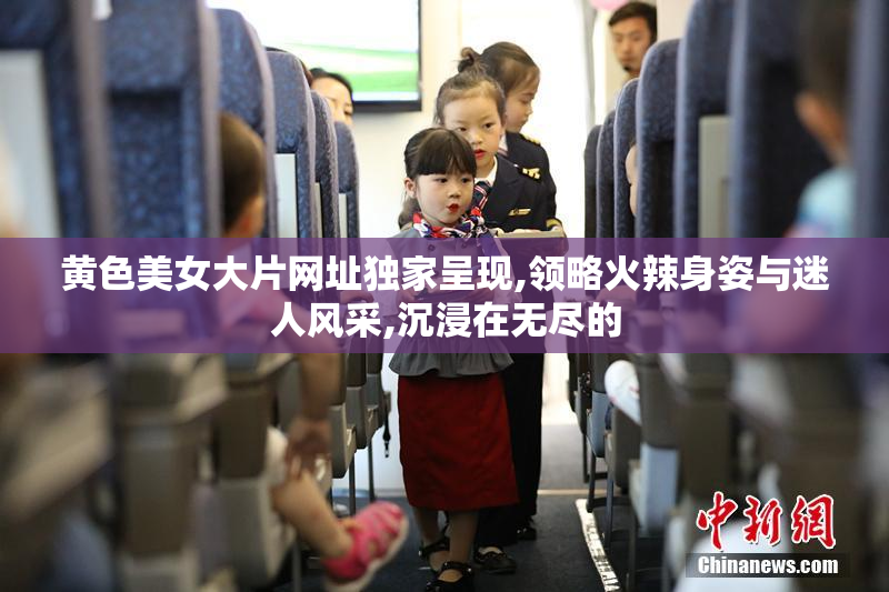 黄色美女大片网址独家呈现,领略火辣身姿与迷人风采,沉浸在无尽的