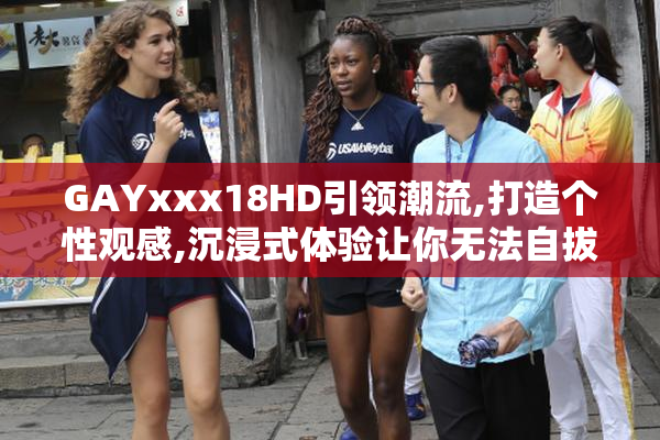 GAYxxx18HD引领潮流,打造个性观感,沉浸式体验让你无法自拔,快来试