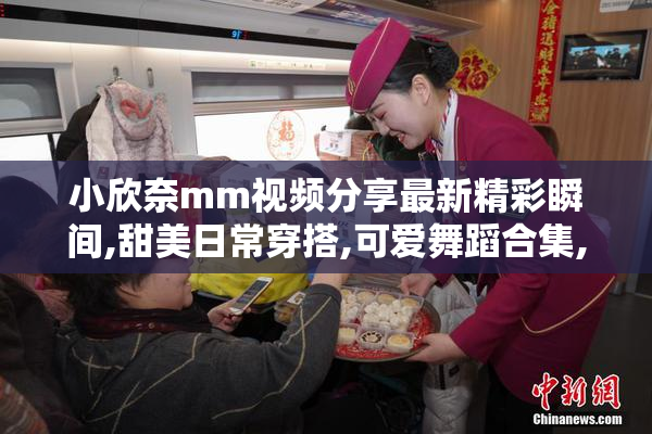 小欣奈mm视频分享最新精彩瞬间,甜美日常穿搭,可爱舞蹈合集,快来