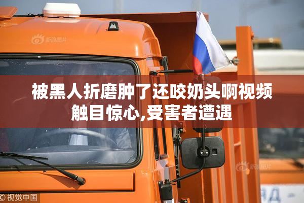 被黑人折磨肿了还咬奶头啊视频触目惊心,受害者遭遇