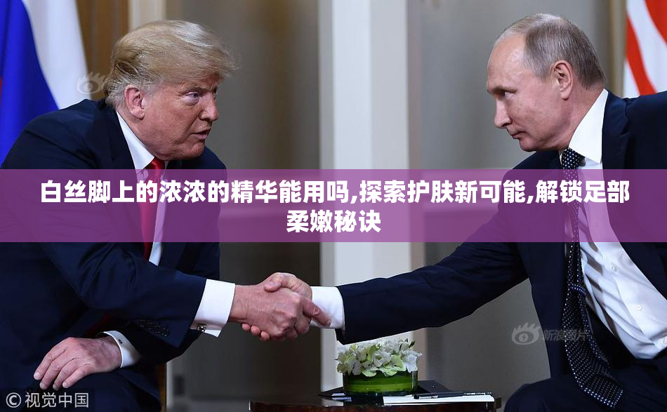 白丝脚上的浓浓的精华能用吗,探索护肤新可能,解锁足部柔嫩秘诀