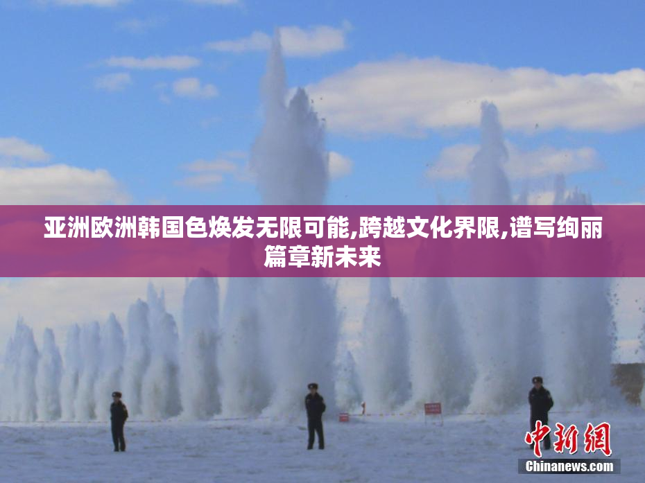 亚洲欧洲韩国色焕发无限可能,跨越文化界限,谱写绚丽篇章新未来