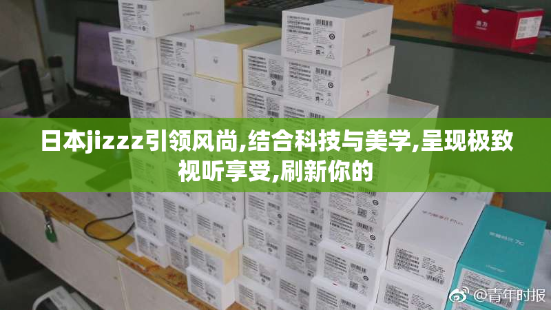日本jizzz引领风尚,结合科技与美学,呈现极致视听享受,刷新你的