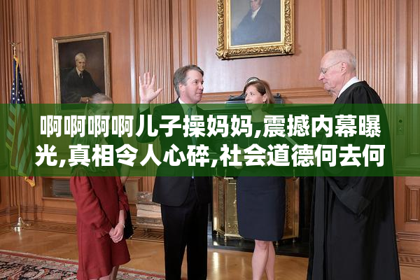 啊啊啊啊儿子操妈妈,震撼内幕曝光,真相令人心碎,社会道德何去何从