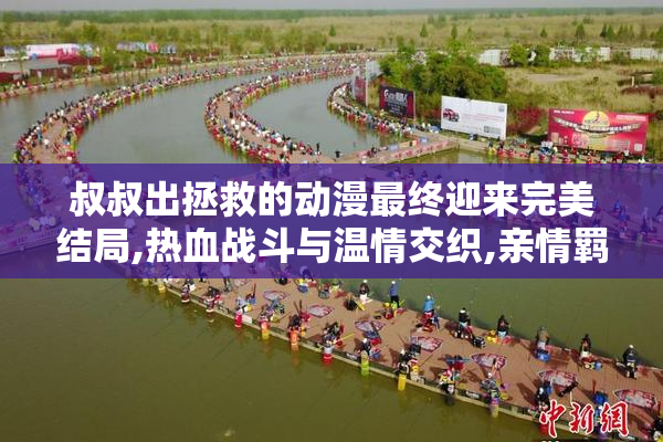 叔叔出拯救的动漫最终迎来完美结局,热血战斗与温情交织,亲情羁绊