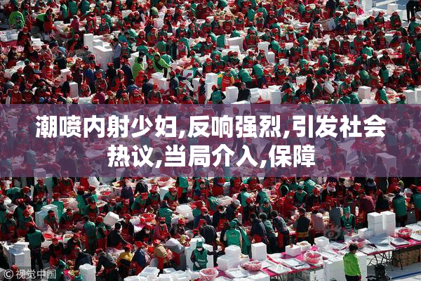 潮喷内射少妇,反响强烈,引发社会热议,当局介入,保障