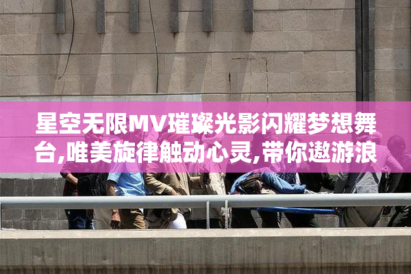 星空无限MV璀璨光影闪耀梦想舞台,唯美旋律触动心灵,带你遨游浪漫