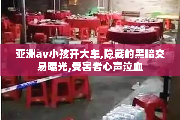 亚洲av小孩开大车,隐藏的黑暗交易曝光,受害者心声泣血