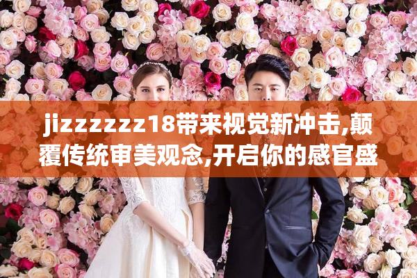 jizzzzzz18带来视觉新冲击,颠覆传统审美观念,开启你的感官盛宴