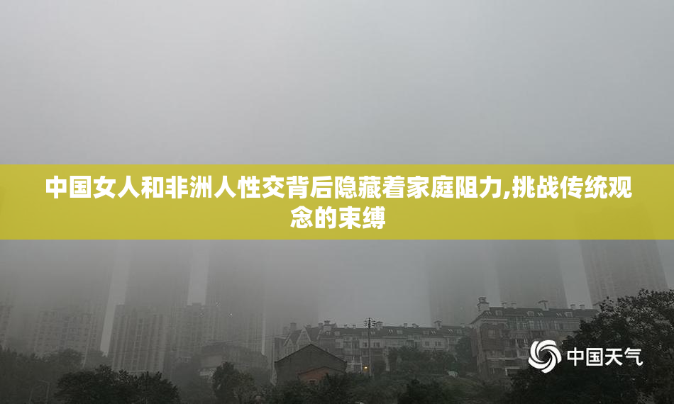 中国女人和非洲人性交背后隐藏着家庭阻力,挑战传统观念的束缚