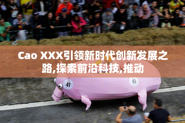 Cao XXX引领新时代创新发展之路,探索前沿科技,推动