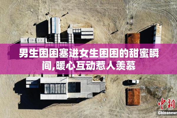 男生困困塞进女生困困的甜蜜瞬间,暖心互动惹人羡慕