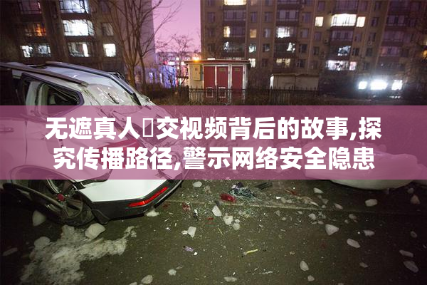无遮真人祼交视频背后的故事,探究传播路径,警示网络安全隐患