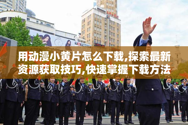用动漫小黄片怎么下载,探索最新资源获取技巧,快速掌握下载方法