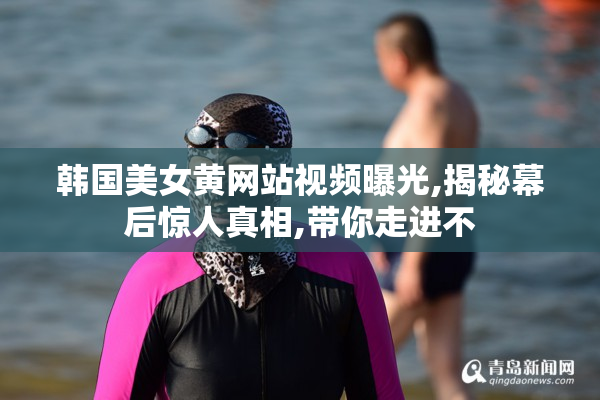 韩国美女黄网站视频曝光,揭秘幕后惊人真相,带你走进不