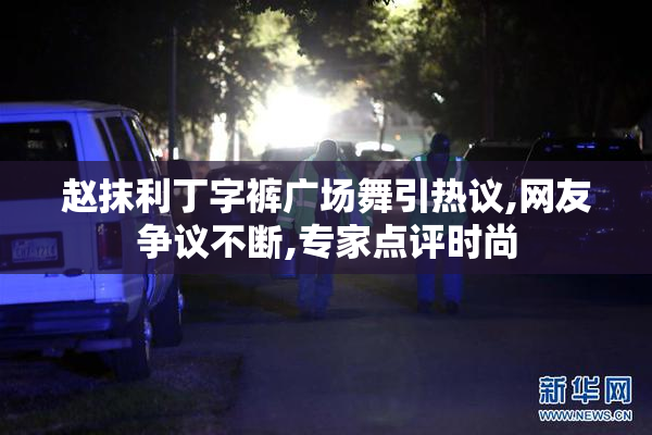 赵抹利丁字裤广场舞引热议,网友争议不断,专家点评时尚