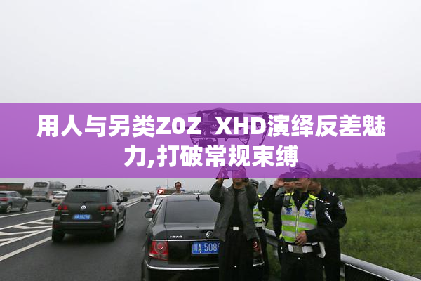 用人与另类Z0Z  XHD演绎反差魅力,打破常规束缚