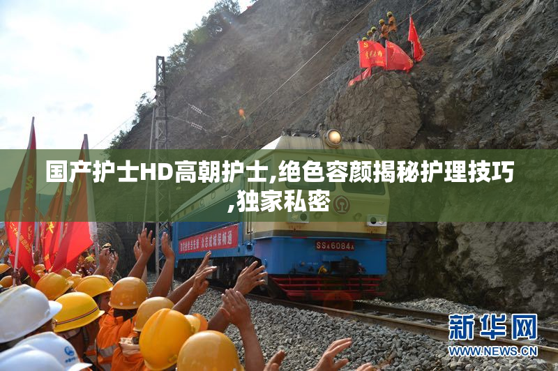 国产护士HD高朝护士,绝色容颜揭秘护理技巧,独家私密
