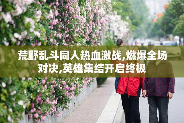 荒野乱斗同人热血激战,燃爆全场对决,英雄集结开启终极