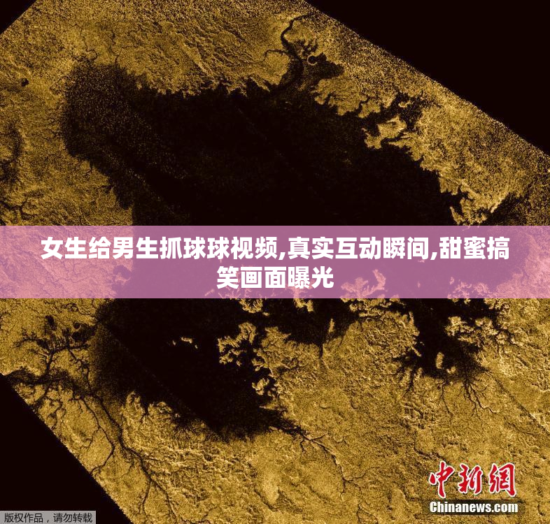 女生给男生抓球球视频,真实互动瞬间,甜蜜搞笑画面曝光