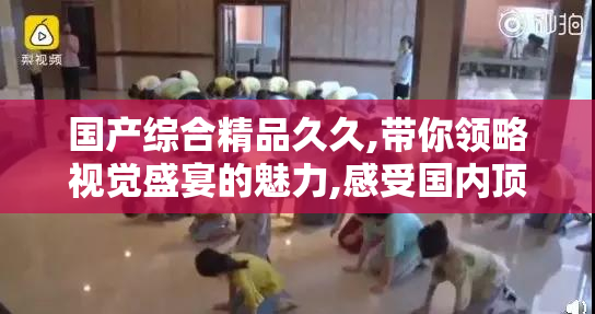 国产综合精品久久,带你领略视觉盛宴的魅力,感受国内顶级内容,开启