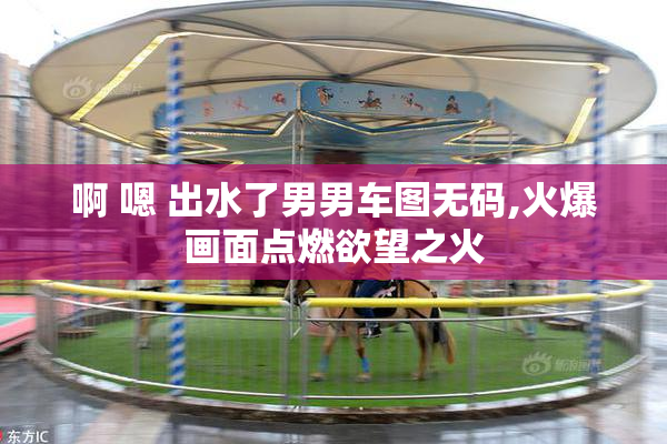 啊 嗯 出水了男男车图无码,火爆画面点燃欲望之火