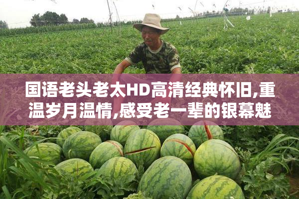 国语老头老太HD高清经典怀旧,重温岁月温情,感受老一辈的银幕魅力