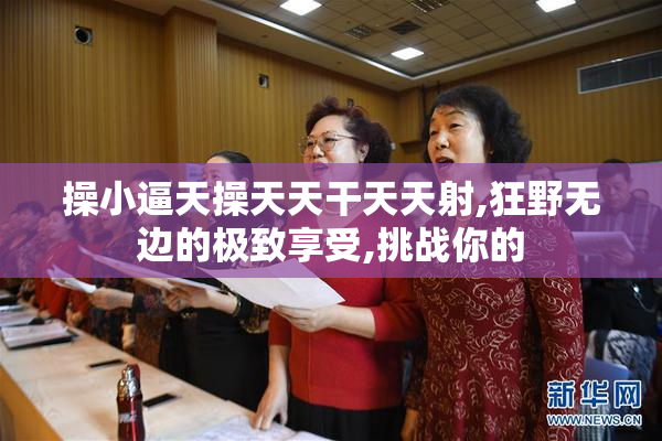 操小逼天操天天干天天射,狂野无边的极致享受,挑战你的
