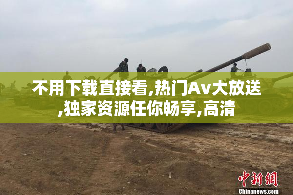 不用下载直接看,热门Av大放送,独家资源任你畅享,高清