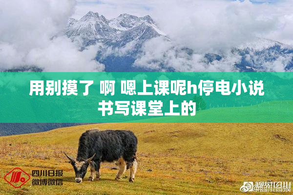 用别摸了 啊 嗯上课呢h停电小说书写课堂上的