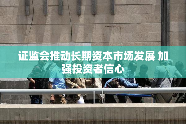 证监会推动长期资本市场发展 加强投资者信心