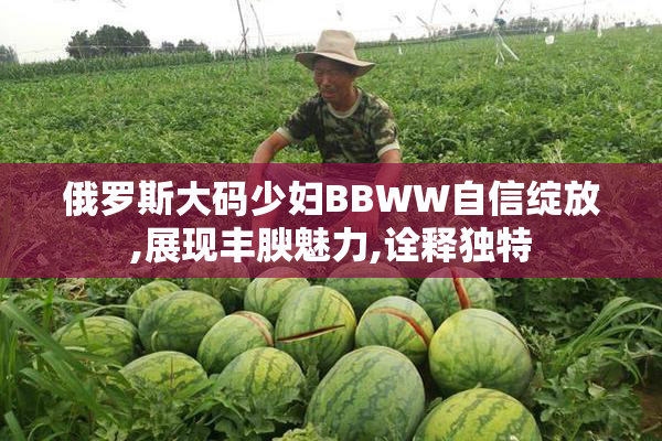 俄罗斯大码少妇BBWW自信绽放,展现丰腴魅力,诠释独特