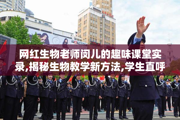 网红生物老师闵儿的趣味课堂实录,揭秘生物教学新方法,学生直呼太
