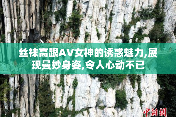 丝袜高跟AV女神的诱惑魅力,展现曼妙身姿,令人心动不已