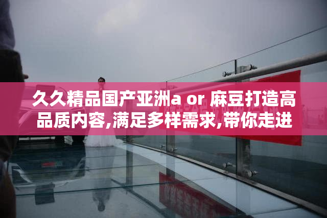 久久精品国产亚洲a or 麻豆打造高品质内容,满足多样需求,带你走进