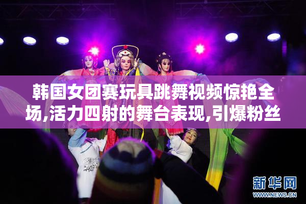 韩国女团赛玩具跳舞视频惊艳全场,活力四射的舞台表现,引爆粉丝