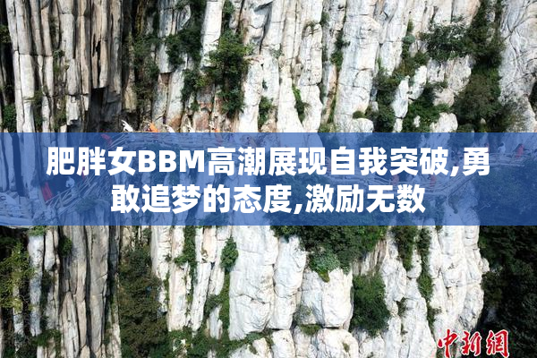 肥胖女BBM高潮展现自我突破,勇敢追梦的态度,激励无数
