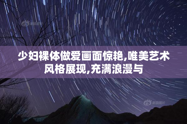 少妇裸体做爱画面惊艳,唯美艺术风格展现,充满浪漫与