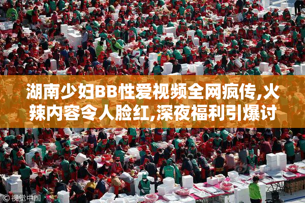 湖南少妇BB性爱视频全网疯传,火辣内容令人脸红,深夜福利引爆讨论