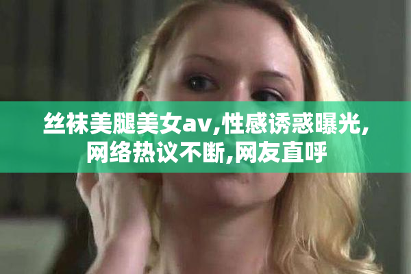 丝袜美腿美女avi格式,性感诱惑曝光,网络热议不断,网友直呼