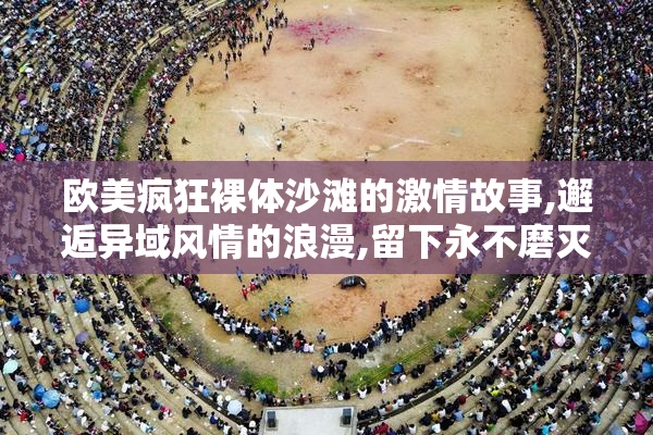 欧美疯狂裸体沙滩的激情故事,邂逅异域风情的浪漫,留下永不磨灭的