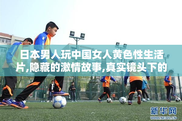 日本男人玩中国女人黄色性生活片,隐藏的激情故事,真实镜头下的