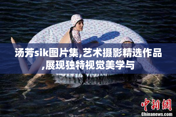 汤芳sik图片集,艺术摄影精选作品,展现独特视觉美学与