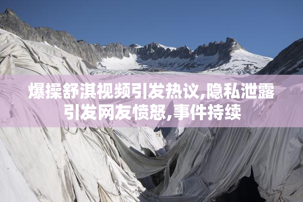 爆操舒淇视频引发热议,隐私泄露引发网友愤怒,事件持续