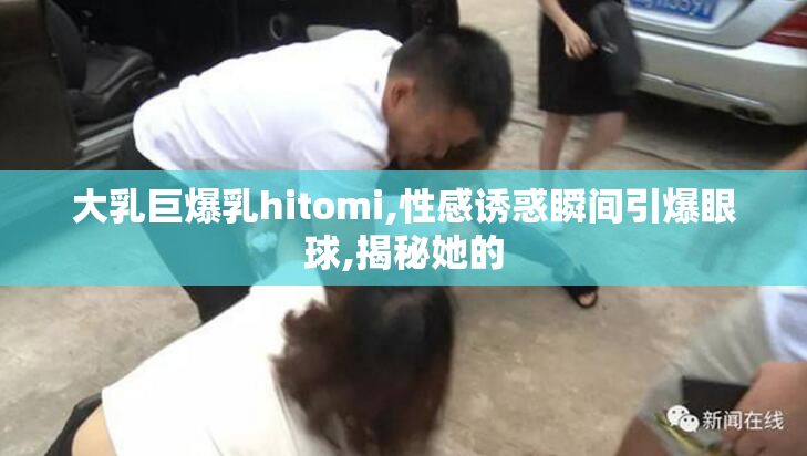 大乳巨爆乳hitomi,性感诱惑瞬间引爆眼球,揭秘她的